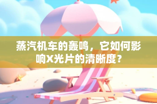 蒸汽机车的轰鸣，它如何影响X光片的清晰度？