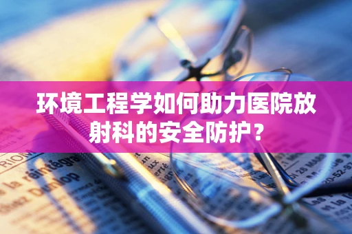 环境工程学如何助力医院放射科的安全防护？