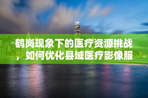 鹤岗现象下的医疗资源挑战，如何优化县域医疗影像服务？