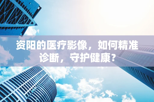 资阳的医疗影像，如何精准诊断，守护健康？
