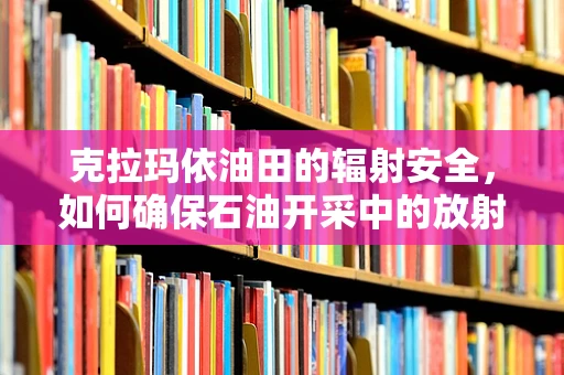 克拉玛依油田的辐射安全，如何确保石油开采中的放射线管理？
