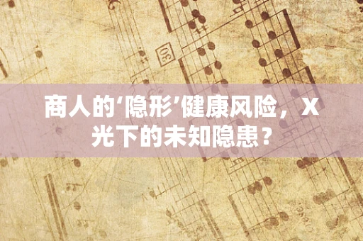 商人的‘隐形’健康风险，X光下的未知隐患？