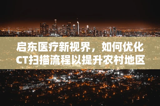 启东医疗新视界，如何优化CT扫描流程以提升农村地区诊断效率？