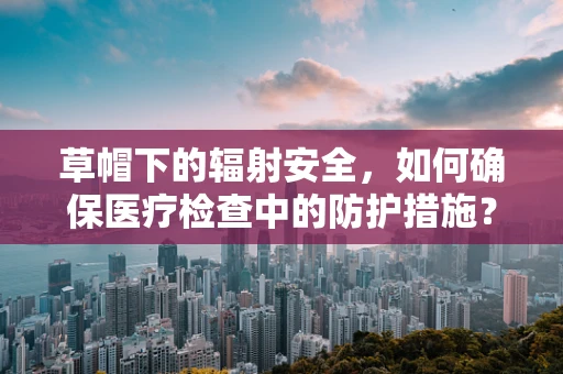 草帽下的辐射安全，如何确保医疗检查中的防护措施？