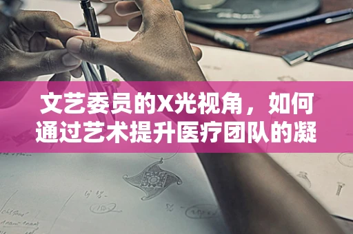 文艺委员的X光视角，如何通过艺术提升医疗团队的凝聚力？