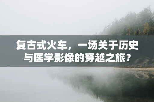 复古式火车，一场关于历史与医学影像的穿越之旅？