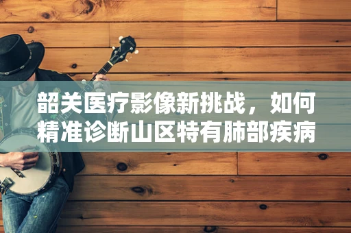 韶关医疗影像新挑战，如何精准诊断山区特有肺部疾病？