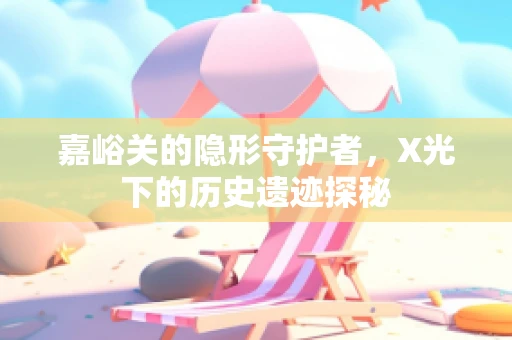 嘉峪关的隐形守护者，X光下的历史遗迹探秘