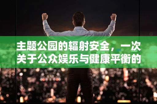 主题公园的辐射安全，一次关于公众娱乐与健康平衡的探讨