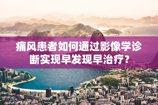 痛风患者如何通过影像学诊断实现早发现早治疗？