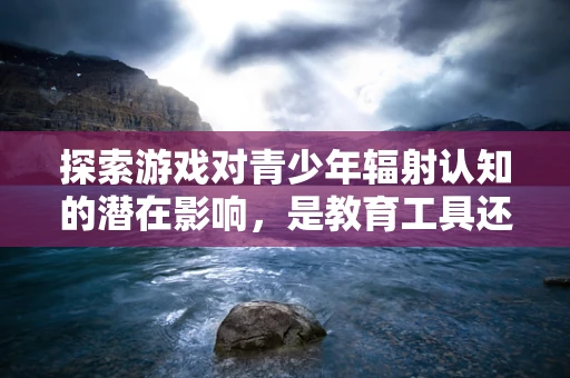 探索游戏对青少年辐射认知的潜在影响，是教育工具还是误导之源？