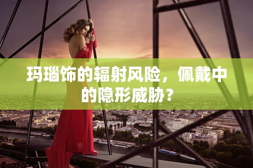 玛瑙饰的辐射风险，佩戴中的隐形威胁？