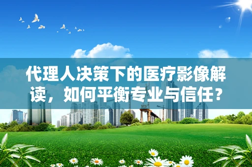 代理人决策下的医疗影像解读，如何平衡专业与信任？