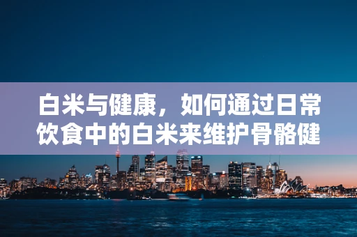白米与健康，如何通过日常饮食中的白米来维护骨骼健康？