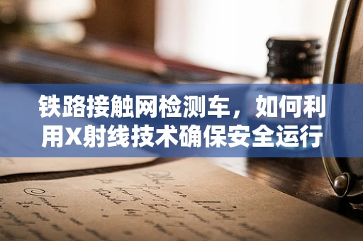 铁路接触网检测车，如何利用X射线技术确保安全运行？