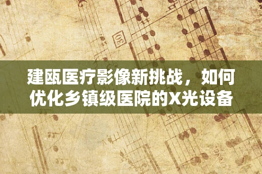 建瓯医疗影像新挑战，如何优化乡镇级医院的X光设备使用效率？