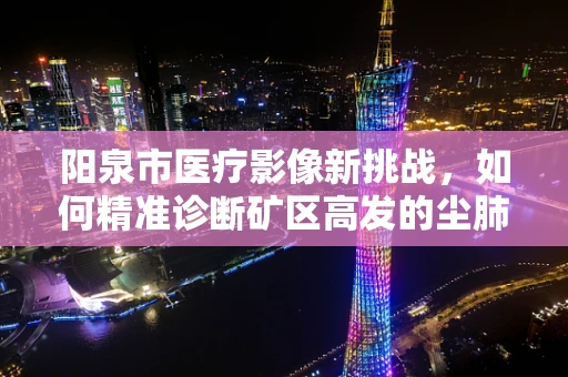 阳泉市医疗影像新挑战，如何精准诊断矿区高发的尘肺病？