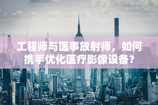 工程师与医事放射师，如何携手优化医疗影像设备？