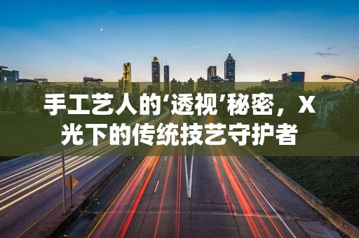 手工艺人的‘透视’秘密，X光下的传统技艺守护者