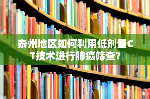 泰州地区如何利用低剂量CT技术进行肺癌筛查？