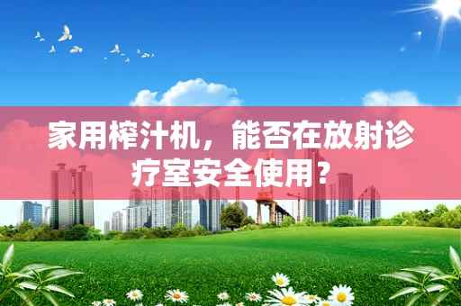 家用榨汁机，能否在放射诊疗室安全使用？