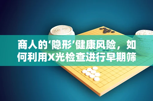 商人的‘隐形’健康风险，如何利用X光检查进行早期筛查？