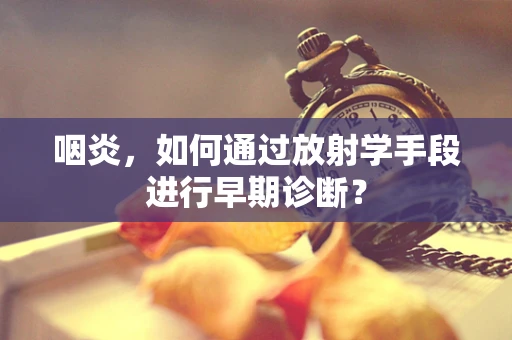 咽炎，如何通过放射学手段进行早期诊断？