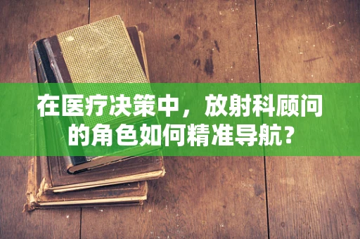 在医疗决策中，放射科顾问的角色如何精准导航？