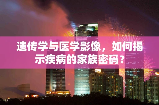 遗传学与医学影像，如何揭示疾病的家族密码？