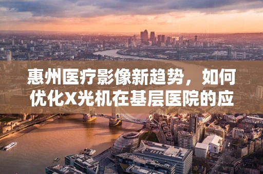 惠州医疗影像新趋势，如何优化X光机在基层医院的应用？