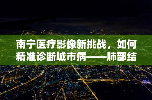 南宁医疗影像新挑战，如何精准诊断城市病——肺部结节？