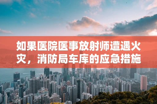 如果医院医事放射师遭遇火灾，消防局车库的应急措施有多重要？