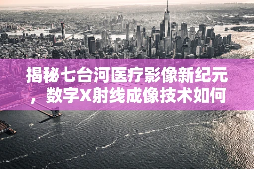 揭秘七台河医疗影像新纪元，数字X射线成像技术如何重塑诊断精度？