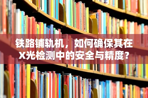 铁路铺轨机，如何确保其在X光检测中的安全与精度？