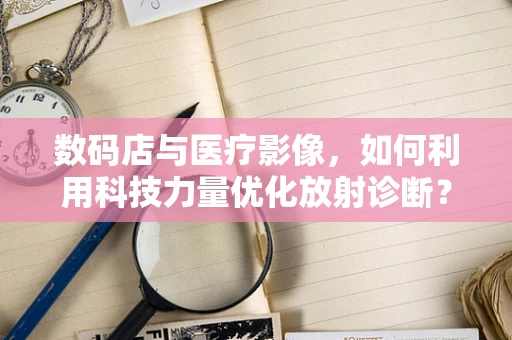 数码店与医疗影像，如何利用科技力量优化放射诊断？