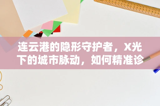 连云港的隐形守护者，X光下的城市脉动，如何精准诊断？
