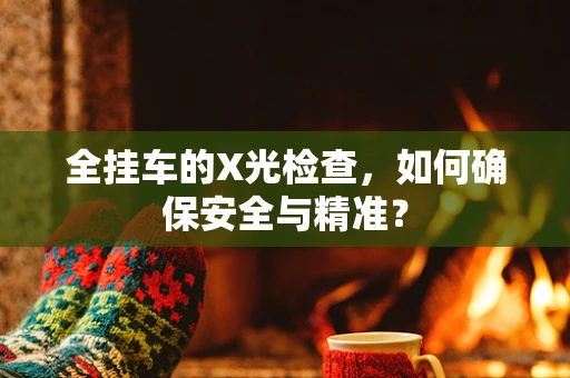 全挂车的X光检查，如何确保安全与精准？