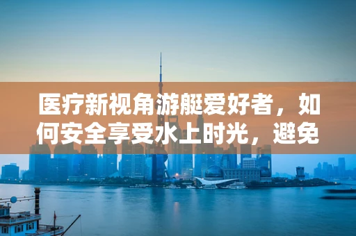 医疗新视角游艇爱好者，如何安全享受水上时光，避免意外辐射风险？