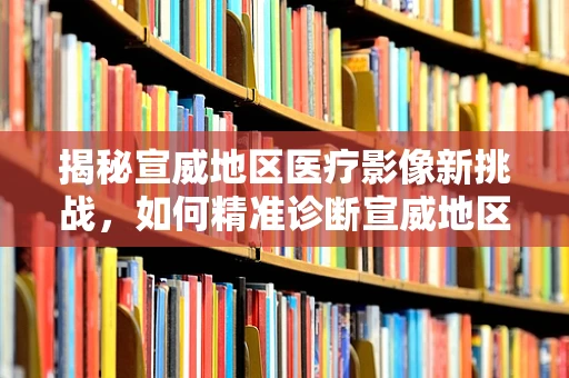 揭秘宣威地区医疗影像新挑战，如何精准诊断宣威地区特有的肺部疾病？