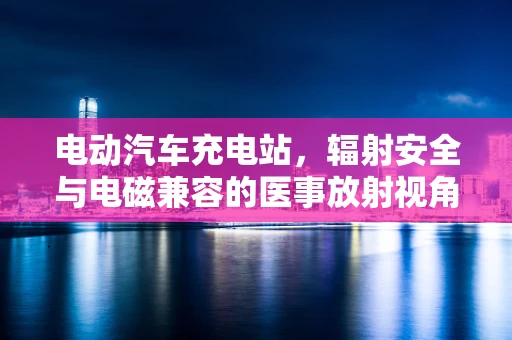 电动汽车充电站，辐射安全与电磁兼容的医事放射视角