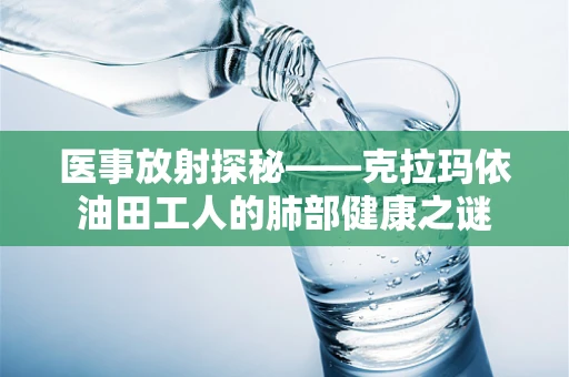 医事放射探秘——克拉玛依油田工人的肺部健康之谜