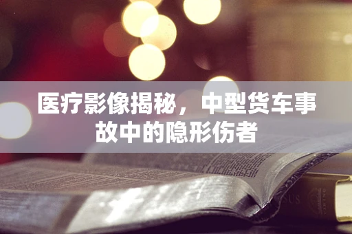 医疗影像揭秘，中型货车事故中的隐形伤者
