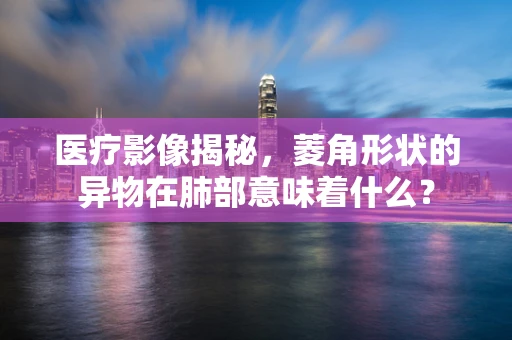 医疗影像揭秘，菱角形状的异物在肺部意味着什么？