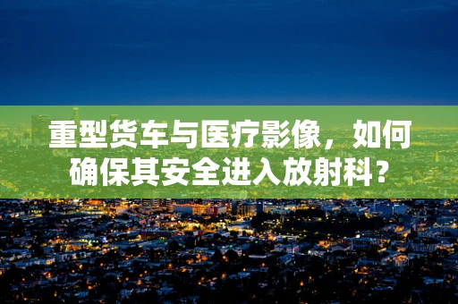 重型货车与医疗影像，如何确保其安全进入放射科？