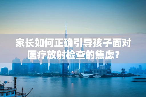 家长如何正确引导孩子面对医疗放射检查的焦虑？