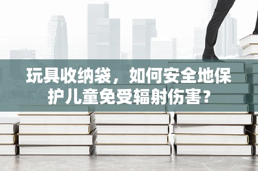 玩具收纳袋，如何安全地保护儿童免受辐射伤害？
