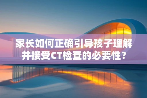 家长如何正确引导孩子理解并接受CT检查的必要性？