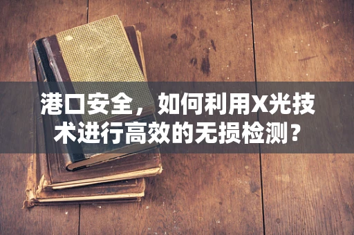 港口安全，如何利用X光技术进行高效的无损检测？