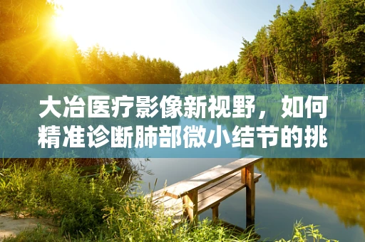 大冶医疗影像新视野，如何精准诊断肺部微小结节的挑战与策略？