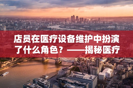 店员在医疗设备维护中扮演了什么角色？——揭秘医疗设备安全背后的隐形守护者